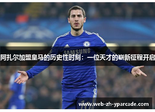 阿扎尔加盟皇马的历史性时刻：一位天才的崭新征程开启