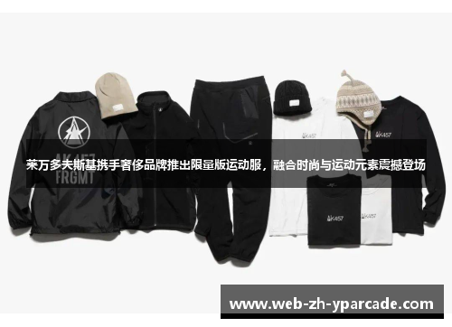 莱万多夫斯基携手奢侈品牌推出限量版运动服，融合时尚与运动元素震撼登场