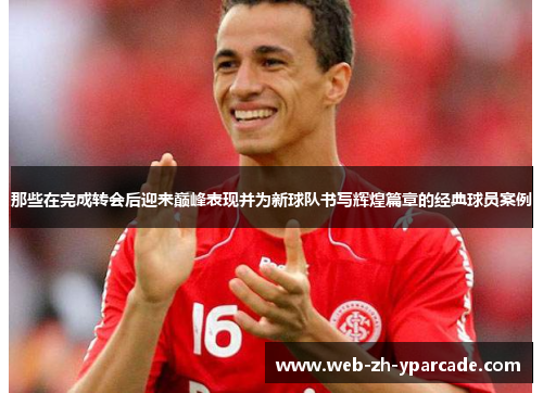 那些在完成转会后迎来巅峰表现并为新球队书写辉煌篇章的经典球员案例 那些在完成转会后迎来巅峰表现并为新球队书写辉煌篇章的经典球员案例